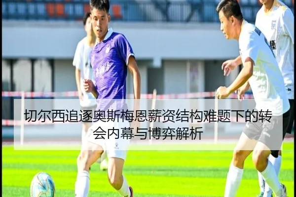 切尔西追逐奥斯梅恩薪资结构难题下的转会内幕与博弈解析