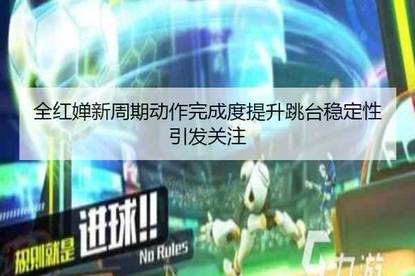 全红婵新周期动作完成度提升跳台稳定性引发关注